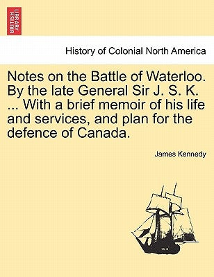 Notes on the Battle of Waterloo. by the Late General Sir J. S. K. ... with a Brief Memoir of His Life and Services, and Plan for the Defence of Canada by Kennedy, James