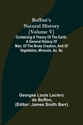 Buffon's Natural History (Volume V); Containing a Theory of the Earth, a General History of Man, of the Brute Creation, and of Vegetables, Minerals, & by Louis Leclerc De Buffon, Georges