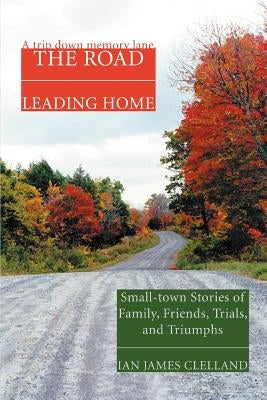 The Road Leading Home: Small-town Stories of Family, Friends, Trials, and Triumphs by Clelland, Ian James