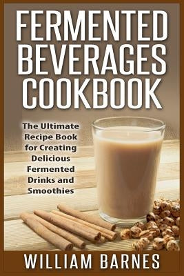 Fermented Beverages Cookbook: The Ultimate Recipe Book for Creating Delicious Fermented Drinks and Smoothies by Barnes, William
