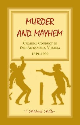 Murder and Mayhem: Criminal Conduct in Old Alexandria, Virginia, 1749-1900 by Miller, T. Michael