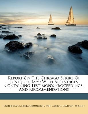 Report On The Chicago Strike Of June-july, 1894: With Appendices Containing Testimony, Proceedings, And Recommendations by United States Strike Commission