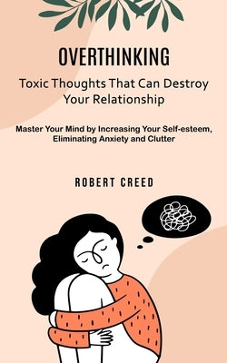 Overthinking: Toxic Thoughts That Can Destroy Your Relationship (Master Your Mind by Increasing Your Self-esteem, Eliminating Anxiet by Creed, Robert