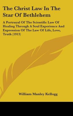 The Christ Law In The Star Of Bethlehem: A Portrayal Of The Scientific Law Of Healing Through A Soul Experience And Expression Of The Law Of Life, Lov by Kellogg, William Manley