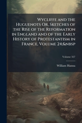Wycliffe and the Huguenots Or, Sketches of the Rise of the Reformation in England and of the Early History of Protestantism in France, Volume 24;&nbsp by Hanna, William