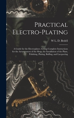Practical Electro-plating: A Guide for the Electroplater, Giving Complete Instructions for the Arrangement of the Shop, the Installation of the P by Bedell, W. L. D.