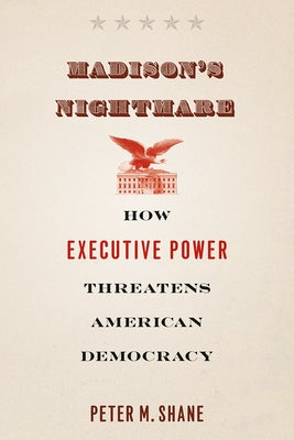 Madison's Nightmare: How Executive Power Threatens American Democracy by Shane, Peter M.