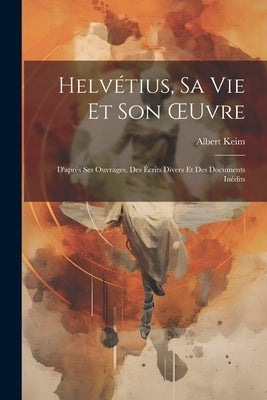 Helvétius, Sa Vie Et Son OEuvre: D'après Ses Ouvrages, Des Écrits Divers Et Des Documents Inédits by Keim, Albert