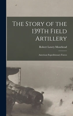 The Story of the 139Th Field Artillery: American Expeditionary Forces by Moorhead, Robert Lowry