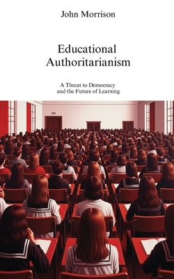 Educational Authoritarianism: A Threat to Democracy and the Future of Learning by Morrison, John