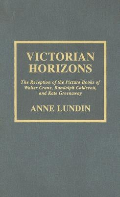 Victorian Horizons: The Reception of the Picture Books of Walter Crane, Randolph Caldecott, and Kate Greenaway by Lundin, Anne