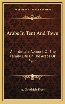 Arabs In Tent And Town: An Intimate Account Of The Family Life Of The Arabs Of Syria by Goodrich-Freer, A.