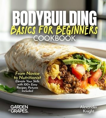 Bodybuilding Basics for Beginners Cookbook: From Novice to Nutritionist Elevate Your Skills with 100+ Easy Recipes, Pictures Included by Knight, Alexander