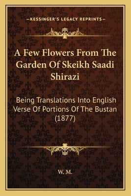 A Few Flowers From The Garden Of Skeikh Saadi Shirazi: Being Translations Into English Verse Of Portions Of The Bustan (1877) by W. M.