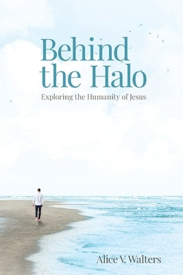 Behind the Halo: Exploring the Humanity of Jesus by Walters, Alice V.