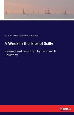 A Week in the Isles of Scilly: Revised and rewritten by Leonard H. Courtney by North, Isaac W.