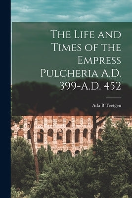 The Life and Times of the Empress Pulcheria A.D. 399-A.D. 452 by Teetgen, ADA B.