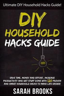 DIY Household Hacks: Ultimate DIY Household Hacks Guide! Save Time, Money And Effort, Increase Productivity And Get Stuff Done With 120 Pro by Brooks, Sarah
