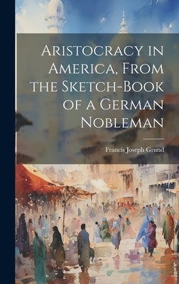 Aristocracy in America, From the Sketch-Book of a German Nobleman by Grund, Francis Joseph