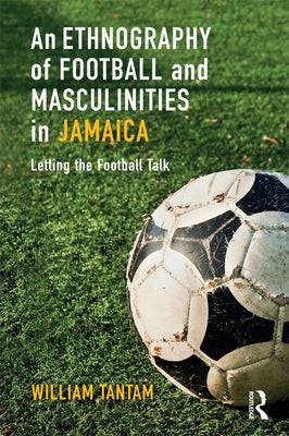 An Ethnography of Football and Masculinities in Jamaica: Letting the Football Talk by Tantam, William