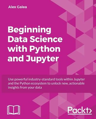 Beginning Data Analysis with Python And Jupyter: Use powerful industry-standard tools to unlock new, actionable insight from your existing data by Galea, Alex