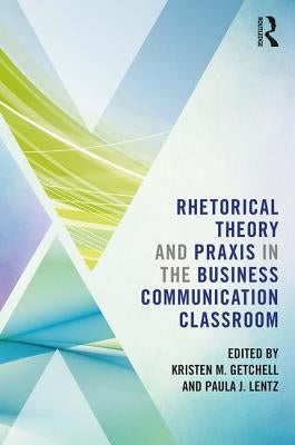 Rhetorical Theory and Praxis in the Business Communication Classroom by Getchell, Kristen