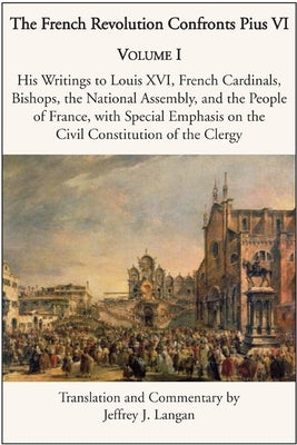 The French Revolution Confronts Pius VI: Volume 1: His Writings to Louis XVI, French Cardinals, Bishops, the National Assembly, and the People of Fran by Langan, Jeffrey J.
