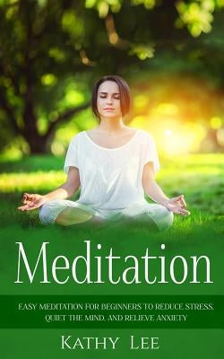 Meditation: Easy Meditation for Beginners to Reduce Stress, Quiet the Mind, and Relieve Anxiety by Lee, Kathy
