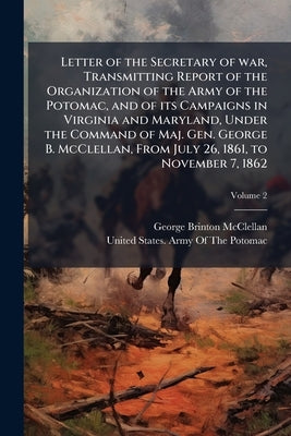 Letter of the Secretary of war, Transmitting Report of the Organization of the Army of the Potomac, and of its Campaigns in Virginia and Maryland, Und by McClellan, George Brinton