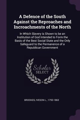 A Defence of the South Against the Reproaches and Incroachments of the North: In Which Slavery is Shown to be an Institution of God Intended to Form t by Brookes, Iveson L.