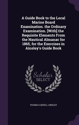 A Guide Book to the Local Marine Board Examination. the Ordinary Examination. [With] the Requisite Elements From the Nautical Almanac for 1865, for th by Ainsley, Thomas Liddell
