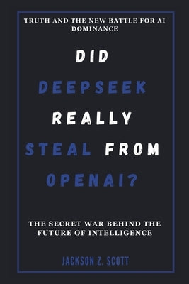 DID DEEPSEEK REALLY STEAL FROM OPENAI? Truth and the New Battle for AI Dominance by Z. Scott, Jackson