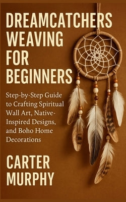 Dreamcatchers Weaving for Beginners: Step-by-Step Guide to Crafting Spiritual Wall Art, Native-Inspired Designs, and Boho Home Decorations by Murphy, Carter