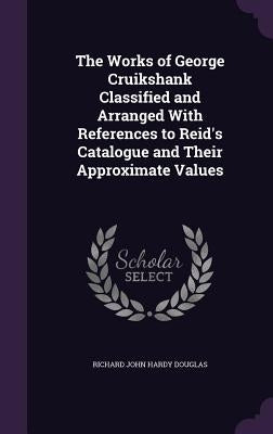 The Works of George Cruikshank Classified and Arranged With References to Reid's Catalogue and Their Approximate Values by Douglas, Richard John Hardy