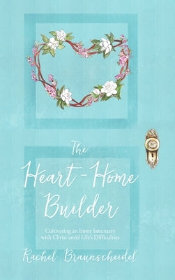The Heart-Home Builder: Cultivating an Inner Sanctuary with Christ amid Life's Difficulties by Braunscheidel, Rachel
