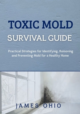 Toxic Mold Survival Guide: Practical Strategies for Identifying, Removing and Preventing Mold for a Healthy Home by Ohio, James