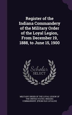Register of the Indiana Commandery of the Military Order of the Loyal Legion, From December 19, 1888, to June 15, 1900 by Military Order of the Loyal Legion of Th