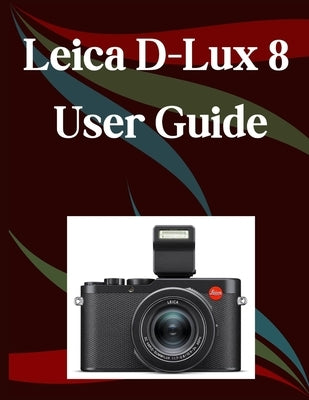 Leica D-Lux 8 User Guide: A Step-by-Step Manual for Beginners and Seniors Covering Essential Camera Features, Creative Techniques, Tips, Tricks and Ef by Morley, Jade
