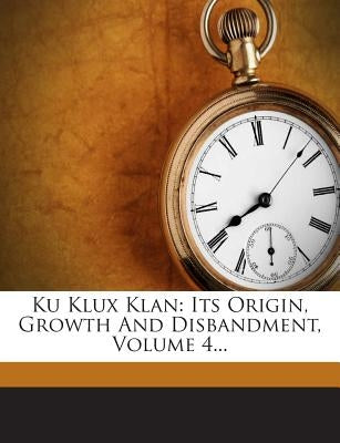 Ku Klux Klan: Its Origin, Growth and Disbandment, Volume 4... by Lester, John C.