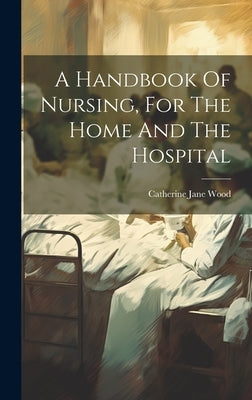 A Handbook Of Nursing, For The Home And The Hospital by Wood, Catherine Jane