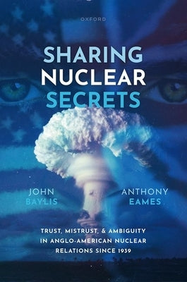 Sharing Nuclear Secrets: Trust, Mistrust, and Ambiguity in Anglo-American Nuclear Relations Since 1939 by Baylis, John