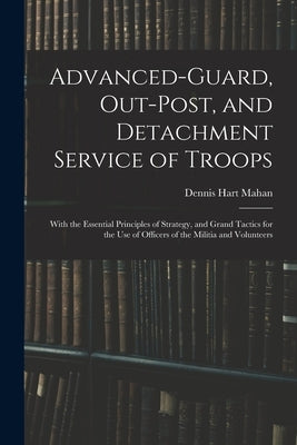 Advanced-Guard, Out-Post, and Detachment Service of Troops: With the Essential Principles of Strategy, and Grand Tactics for the Use of Officers of th by Mahan, Dennis Hart