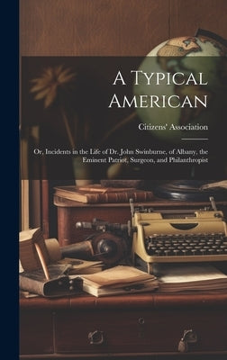 A Typical American; or, Incidents in the Life of Dr. John Swinburne, of Albany, the Eminent Patriot, Surgeon, and Philanthropist by Citizens' Association (Albany, N. y. ).