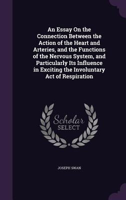 An Essay On the Connection Between the Action of the Heart and Arteries, and the Functions of the Nervous System, and Particularly Its Influence in Ex by Swan, Joseph