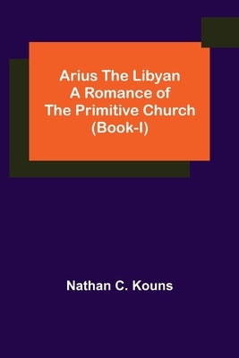 Arius the Libyan: A Romance of the Primitive Church (Book-I) by C. Kouns, Nathan