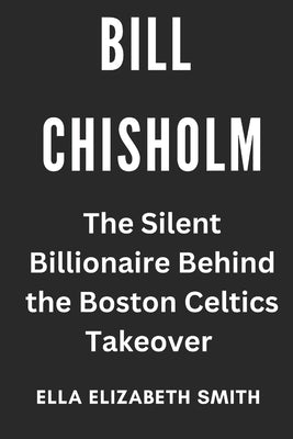 Bill Chisholm: The Silent Billionaire Behind the Boston Celtics Takeover by Smith, Ella Elizabeth