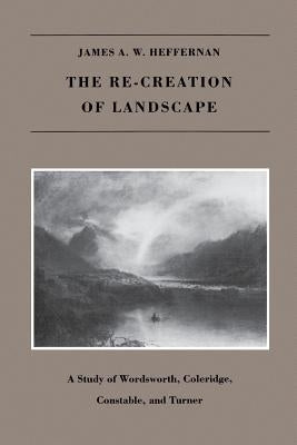 The Re-creation of Landscape: A Study of Wordsworth, Coleridge, Constable, and Turner by Heffernan, James A. W.