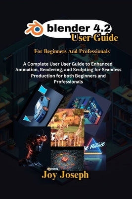 Blender 4.2 User Guide: A Complete User Guide to Enhanced Animation, Rendering and Sculpting for Beginners and Professionals. by Joseph, Joy