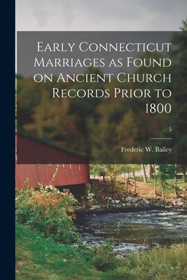 Early Connecticut Marriages as Found on Ancient Church Records Prior to 1800; 5 by Bailey, Frederic W. (Frederic William)