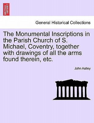 The Monumental Inscriptions in the Parish Church of S. Michael, Coventry, Together with Drawings of All the Arms Found Therein, Etc. by Astley, John